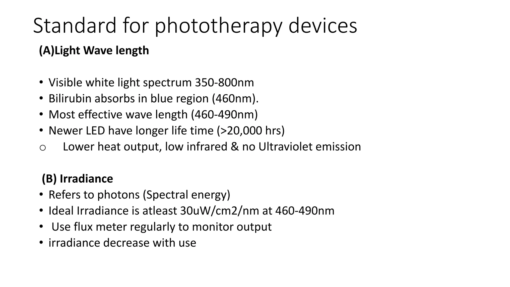 Standard for phototherapy devices
(A)Light Wave length
• Visible white light spectrum 350-800nm
• Bilirubin absorbs in blue region (460nm).
• Most effective wave length (460-490nm)
• Newer LED have longer life time (>20,000 hrs)
o Lower heat output, low infrared & no Ultraviolet emission
(B) Irradiance
• Refers to photons (Spectral energy)
• Ideal Irradiance is atleast 30uW/cm2/nm at 460-490nm
• Use flux meter regularly to monitor output
• irradiance decrease with use
 