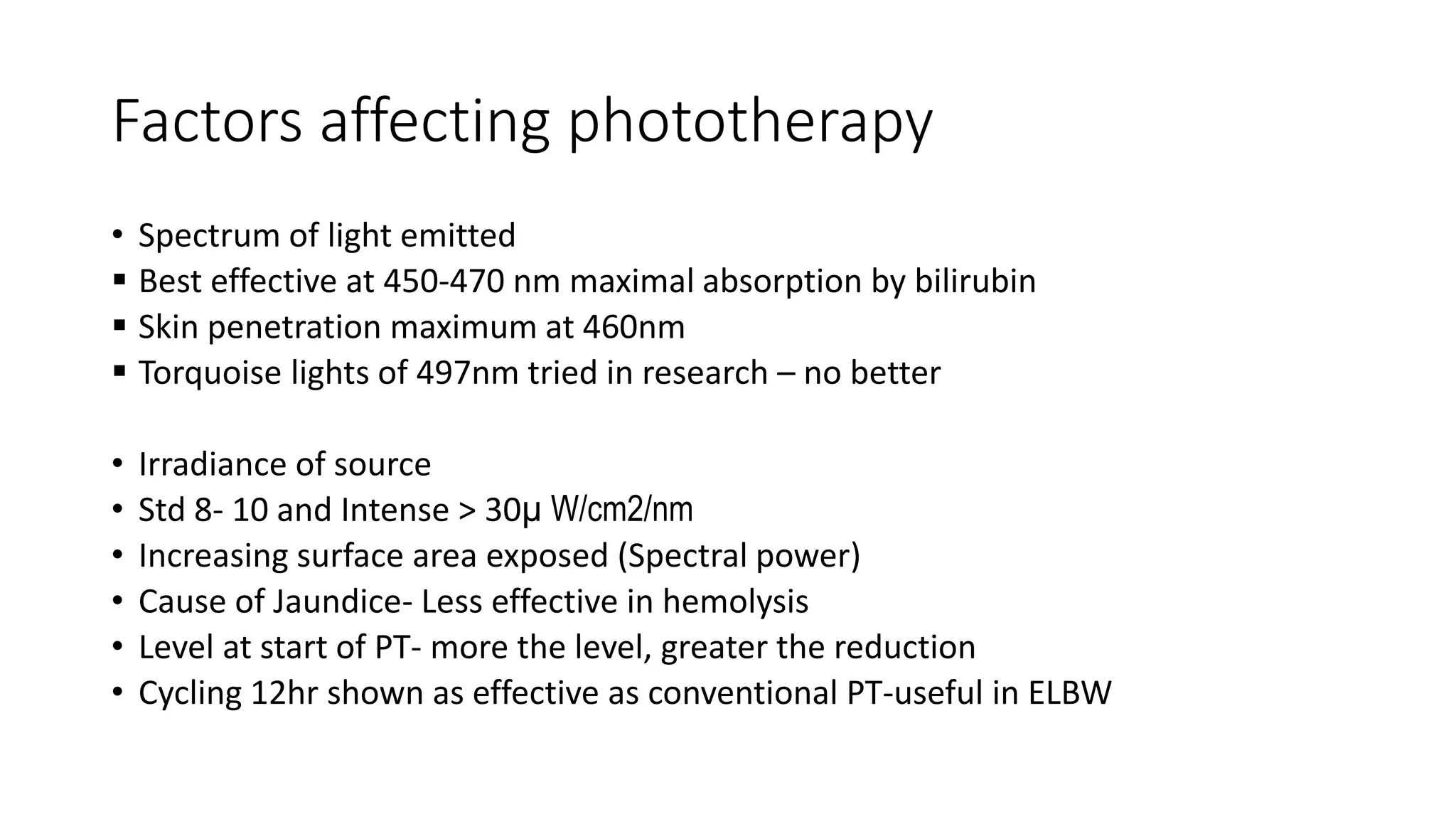 Factors affecting phototherapy
• Spectrum of light emitted
 Best effective at 450-470 nm maximal absorption by bilirubin
 Skin penetration maximum at 460nm
 Torquoise lights of 497nm tried in research – no better
• Irradiance of source
• Std 8- 10 and Intense > 30µ W/cm2/nm
• Increasing surface area exposed (Spectral power)
• Cause of Jaundice- Less effective in hemolysis
• Level at start of PT- more the level, greater the reduction
• Cycling 12hr shown as effective as conventional PT-useful in ELBW
 
