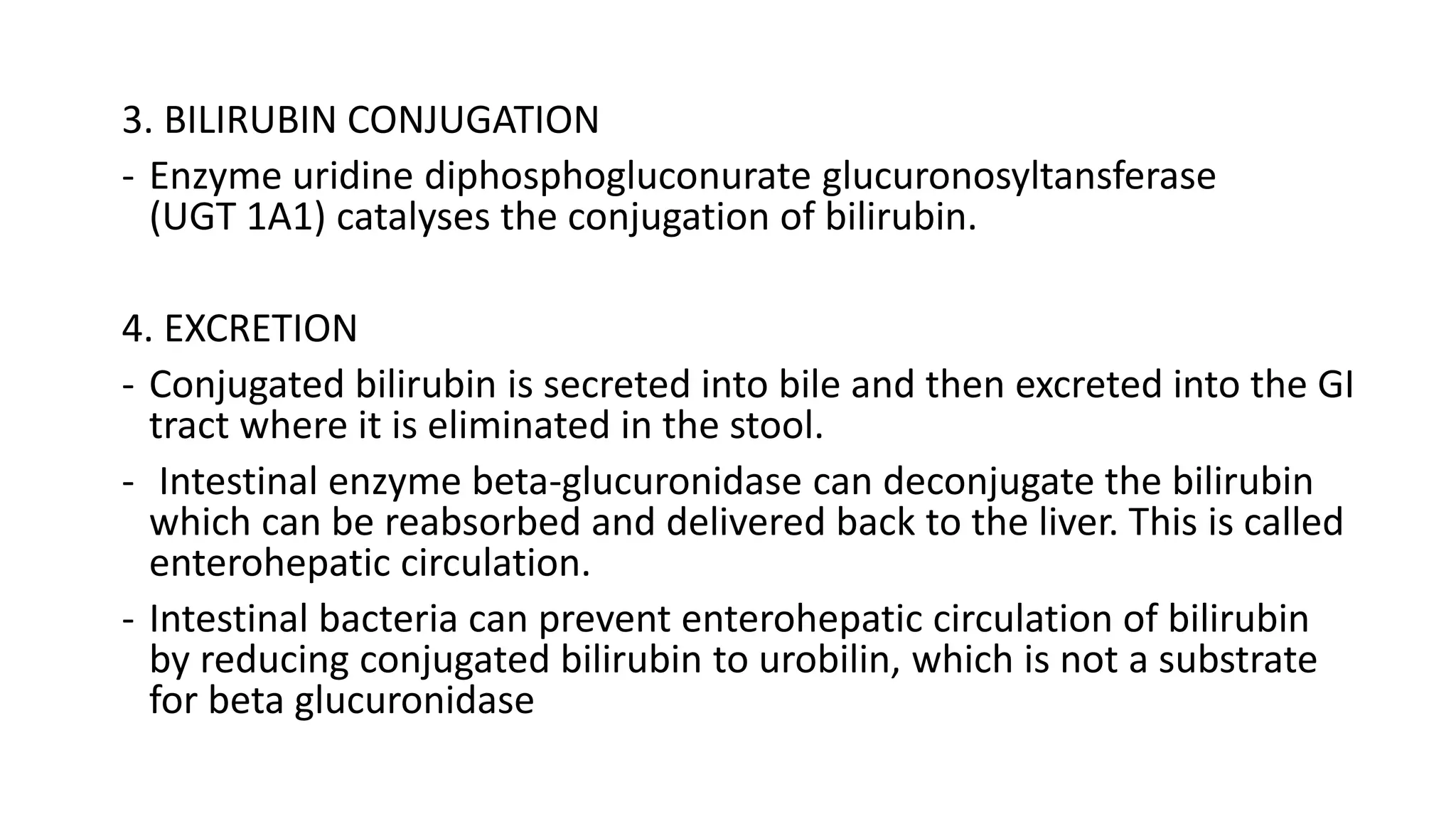 3. BILIRUBIN CONJUGATION
- Enzyme uridine diphosphogluconurate glucuronosyltansferase
(UGT 1A1) catalyses the conjugation of bilirubin.
4. EXCRETION
- Conjugated bilirubin is secreted into bile and then excreted into the GI
tract where it is eliminated in the stool.
- Intestinal enzyme beta-glucuronidase can deconjugate the bilirubin
which can be reabsorbed and delivered back to the liver. This is called
enterohepatic circulation.
- Intestinal bacteria can prevent enterohepatic circulation of bilirubin
by reducing conjugated bilirubin to urobilin, which is not a substrate
for beta glucuronidase
 