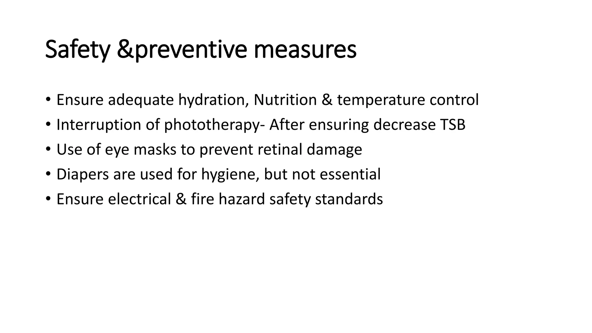 Safety &preventive measures
• Ensure adequate hydration, Nutrition & temperature control
• Interruption of phototherapy- After ensuring decrease TSB
• Use of eye masks to prevent retinal damage
• Diapers are used for hygiene, but not essential
• Ensure electrical & fire hazard safety standards
 