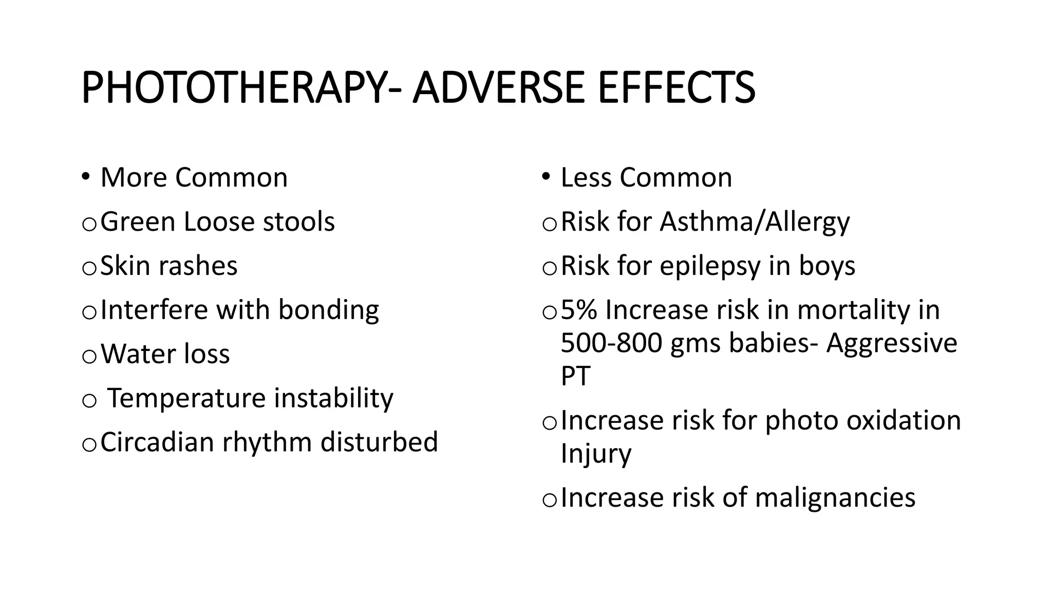 PHOTOTHERAPY- ADVERSE EFFECTS
• More Common
oGreen Loose stools
oSkin rashes
oInterfere with bonding
oWater loss
o Temperature instability
oCircadian rhythm disturbed
• Less Common
oRisk for Asthma/Allergy
oRisk for epilepsy in boys
o5% Increase risk in mortality in
500-800 gms babies- Aggressive
PT
oIncrease risk for photo oxidation
Injury
oIncrease risk of malignancies
 