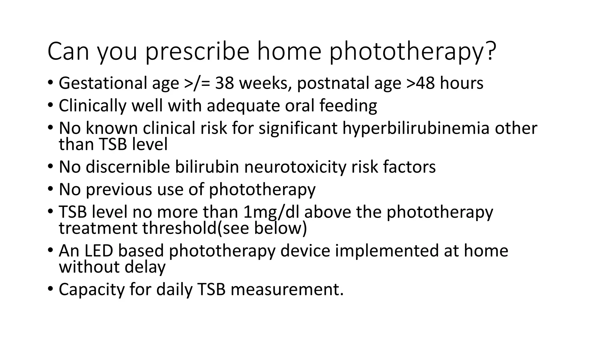 Can you prescribe home phototherapy?
• Gestational age >/= 38 weeks, postnatal age >48 hours
• Clinically well with adequate oral feeding
• No known clinical risk for significant hyperbilirubinemia other
than TSB level
• No discernible bilirubin neurotoxicity risk factors
• No previous use of phototherapy
• TSB level no more than 1mg/dl above the phototherapy
treatment threshold(see below)
• An LED based phototherapy device implemented at home
without delay
• Capacity for daily TSB measurement.
 
