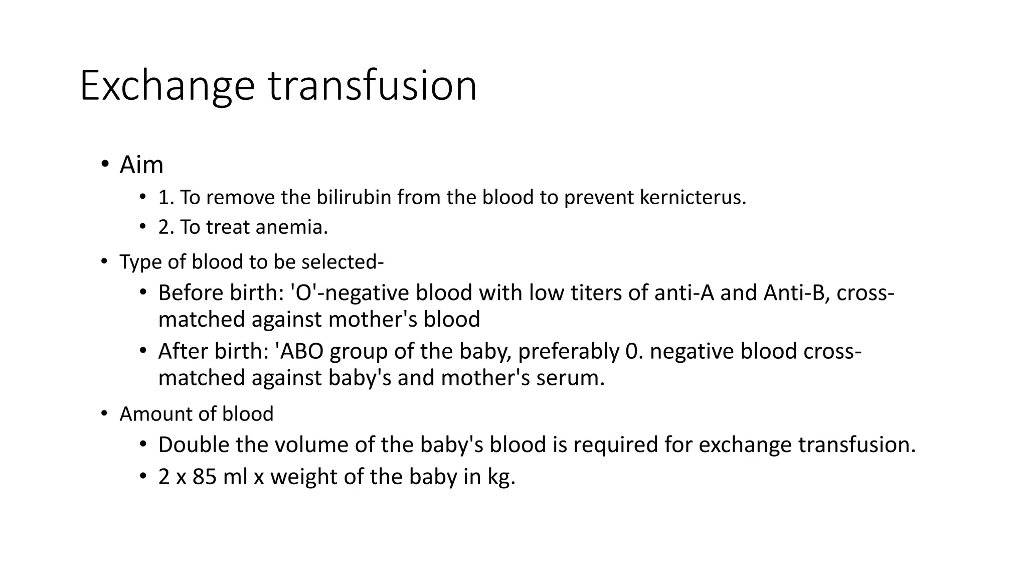 Exchange transfusion
• Aim
• 1. To remove the bilirubin from the blood to prevent kernicterus.
• 2. To treat anemia.
• Type of blood to be selected-
• Before birth: 'O'-negative blood with low titers of anti-A and Anti-B, cross-
matched against mother's blood
• After birth: 'ABO group of the baby, preferably 0. negative blood cross-
matched against baby's and mother's serum.
• Amount of blood
• Double the volume of the baby's blood is required for exchange transfusion.
• 2 x 85 ml x weight of the baby in kg.
 
