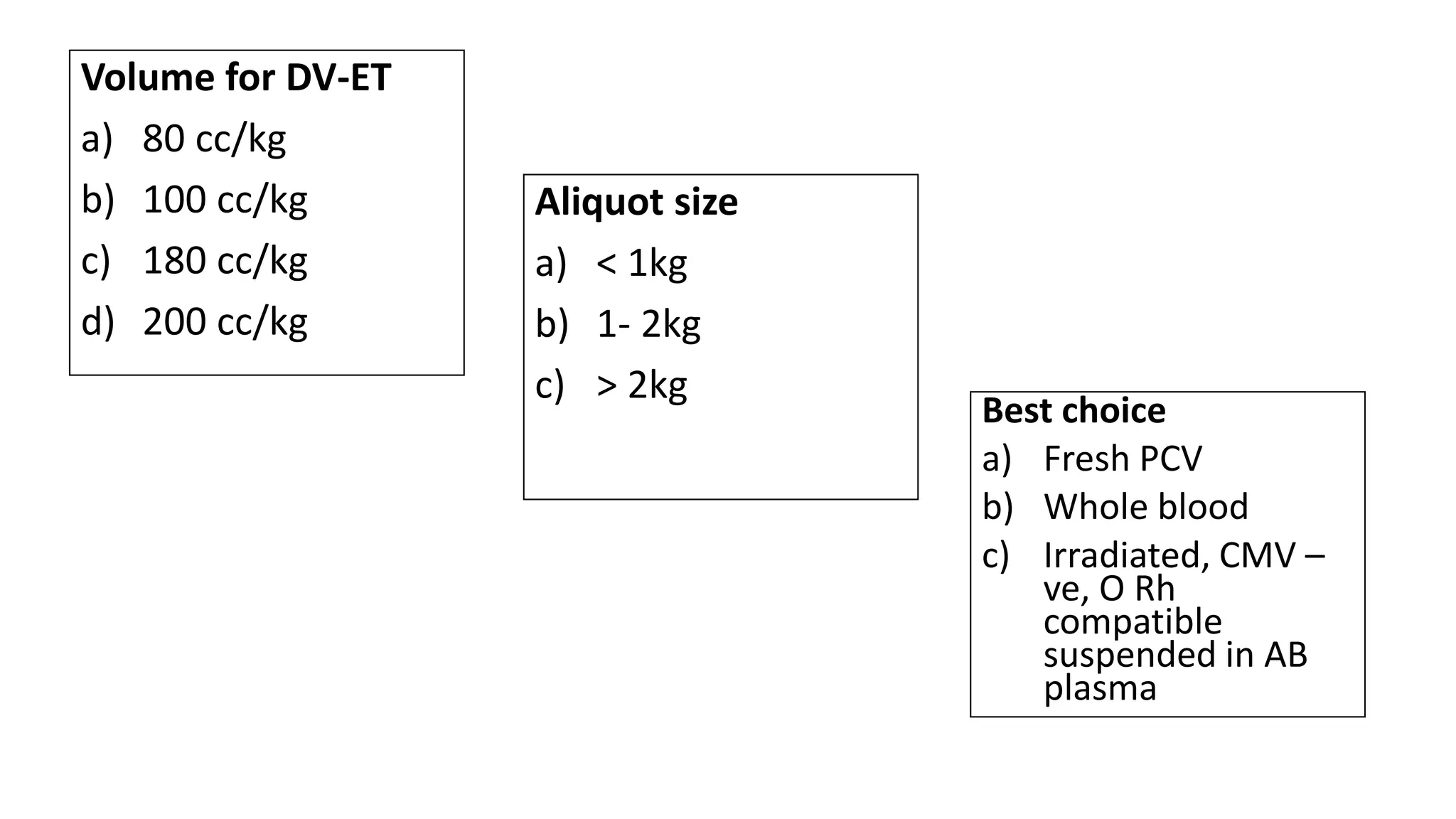Volume for DV-ET
a) 80 cc/kg
b) 100 cc/kg
c) 180 cc/kg
d) 200 cc/kg
Aliquot size
a) < 1kg
b) 1- 2kg
c) > 2kg
Best choice
a) Fresh PCV
b) Whole blood
c) Irradiated, CMV –
ve, O Rh
compatible
suspended in AB
plasma
 