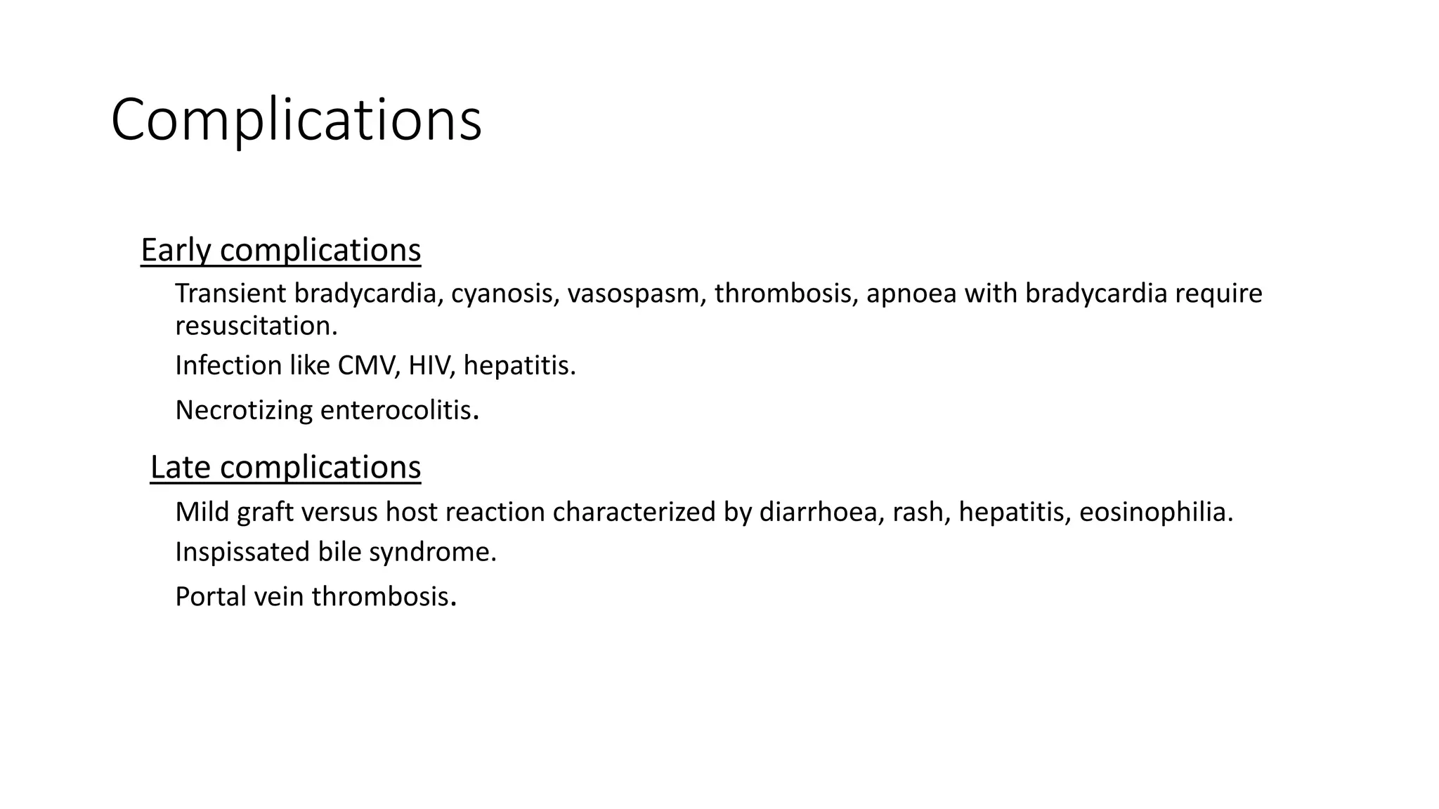 Complications
Early complications
Transient bradycardia, cyanosis, vasospasm, thrombosis, apnoea with bradycardia require
resuscitation.
Infection like CMV, HIV, hepatitis.
Necrotizing enterocolitis.
Late complications
Mild graft versus host reaction characterized by diarrhoea, rash, hepatitis, eosinophilia.
Inspissated bile syndrome.
Portal vein thrombosis.
 