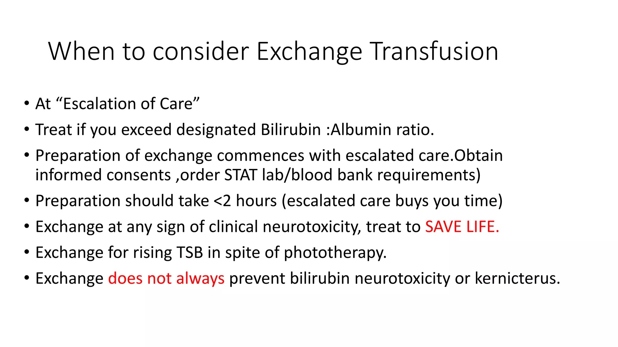 When to consider Exchange Transfusion
• At “Escalation of Care”
• Treat if you exceed designated Bilirubin :Albumin ratio.
• Preparation of exchange commences with escalated care.Obtain
informed consents ,order STAT lab/blood bank requirements)
• Preparation should take <2 hours (escalated care buys you time)
• Exchange at any sign of clinical neurotoxicity, treat to SAVE LIFE.
• Exchange for rising TSB in spite of phototherapy.
• Exchange does not always prevent bilirubin neurotoxicity or kernicterus.
 