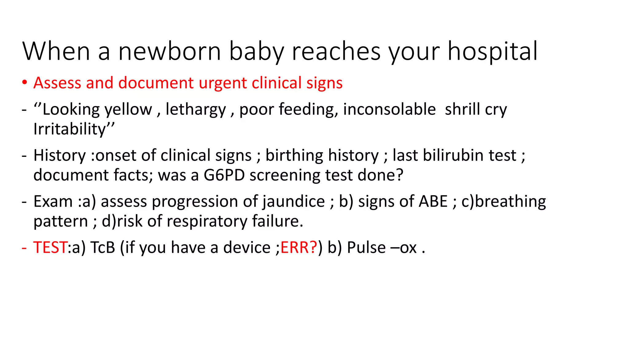 When a newborn baby reaches your hospital
• Assess and document urgent clinical signs
- ‘’Looking yellow , lethargy , poor feeding, inconsolable shrill cry
Irritability’’
- History :onset of clinical signs ; birthing history ; last bilirubin test ;
document facts; was a G6PD screening test done?
- Exam :a) assess progression of jaundice ; b) signs of ABE ; c)breathing
pattern ; d)risk of respiratory failure.
- TEST:a) TcB (if you have a device ;ERR?) b) Pulse –ox .
 