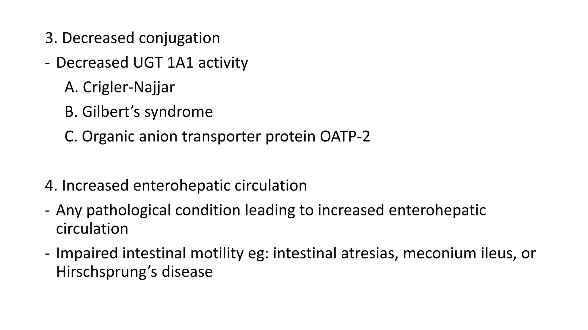 3. Decreased conjugation
- Decreased UGT 1A1 activity
A. Crigler-Najjar
B. Gilbert’s syndrome
C. Organic anion transporter protein OATP-2
4. Increased enterohepatic circulation
- Any pathological condition leading to increased enterohepatic
circulation
- Impaired intestinal motility eg: intestinal atresias, meconium ileus, or
Hirschsprung’s disease
 