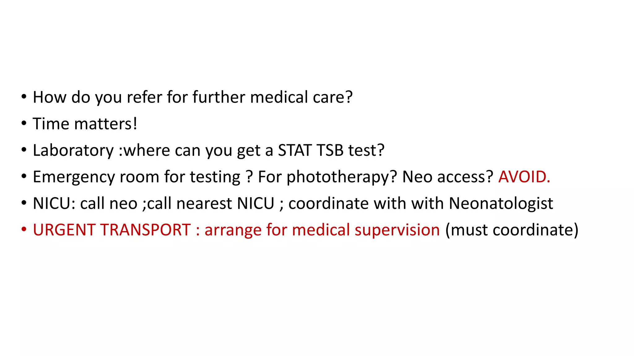 • How do you refer for further medical care?
• Time matters!
• Laboratory :where can you get a STAT TSB test?
• Emergency room for testing ? For phototherapy? Neo access? AVOID.
• NICU: call neo ;call nearest NICU ; coordinate with with Neonatologist
• URGENT TRANSPORT : arrange for medical supervision (must coordinate)
 