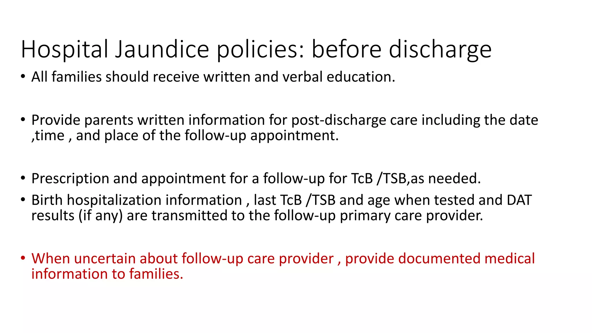 Hospital Jaundice policies: before discharge
• All families should receive written and verbal education.
• Provide parents written information for post-discharge care including the date
,time , and place of the follow-up appointment.
• Prescription and appointment for a follow-up for TcB /TSB,as needed.
• Birth hospitalization information , last TcB /TSB and age when tested and DAT
results (if any) are transmitted to the follow-up primary care provider.
• When uncertain about follow-up care provider , provide documented medical
information to families.
 