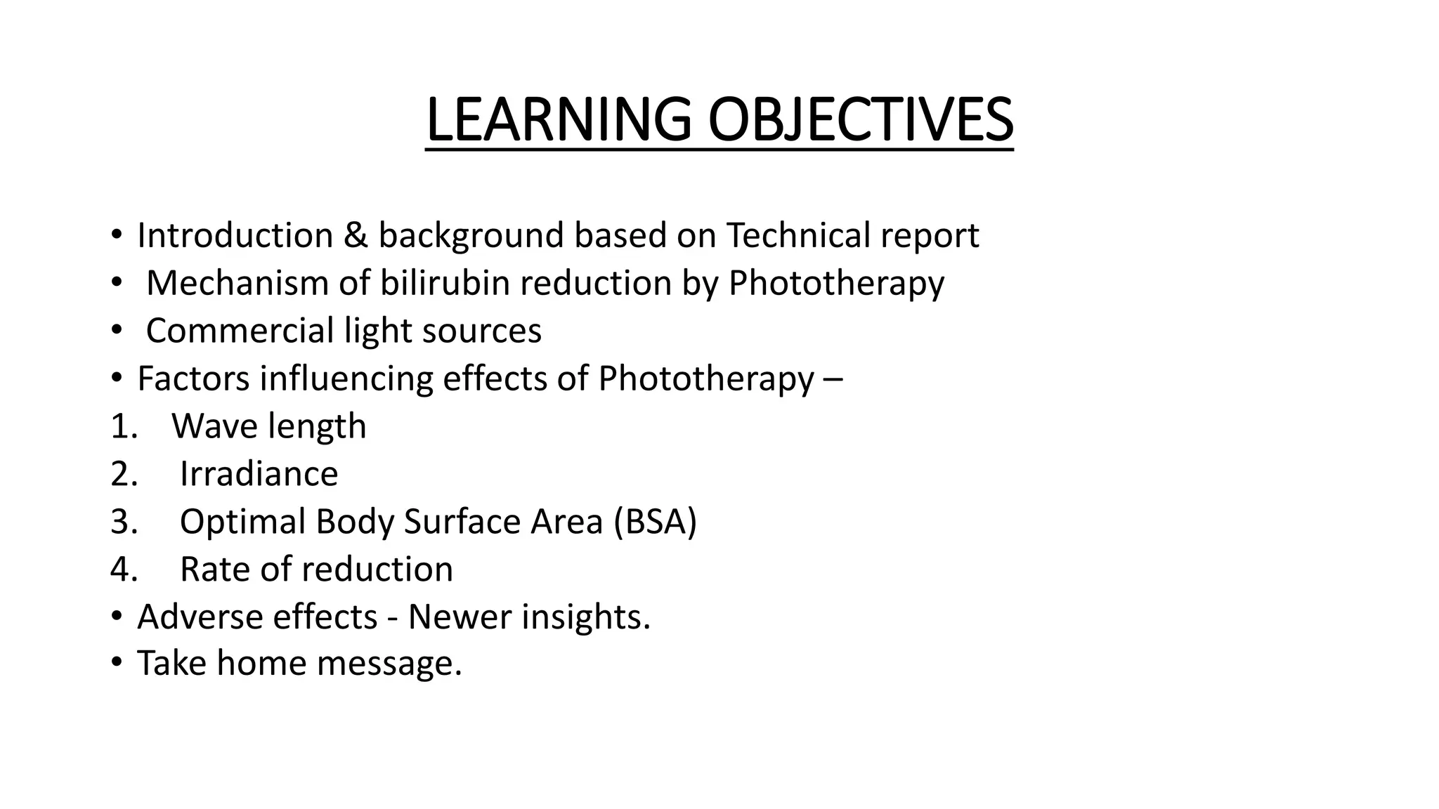 LEARNING OBJECTIVES
• Introduction & background based on Technical report
• Mechanism of bilirubin reduction by Phototherapy
• Commercial light sources
• Factors influencing effects of Phototherapy –
1. Wave length
2. Irradiance
3. Optimal Body Surface Area (BSA)
4. Rate of reduction
• Adverse effects - Newer insights.
• Take home message.
 