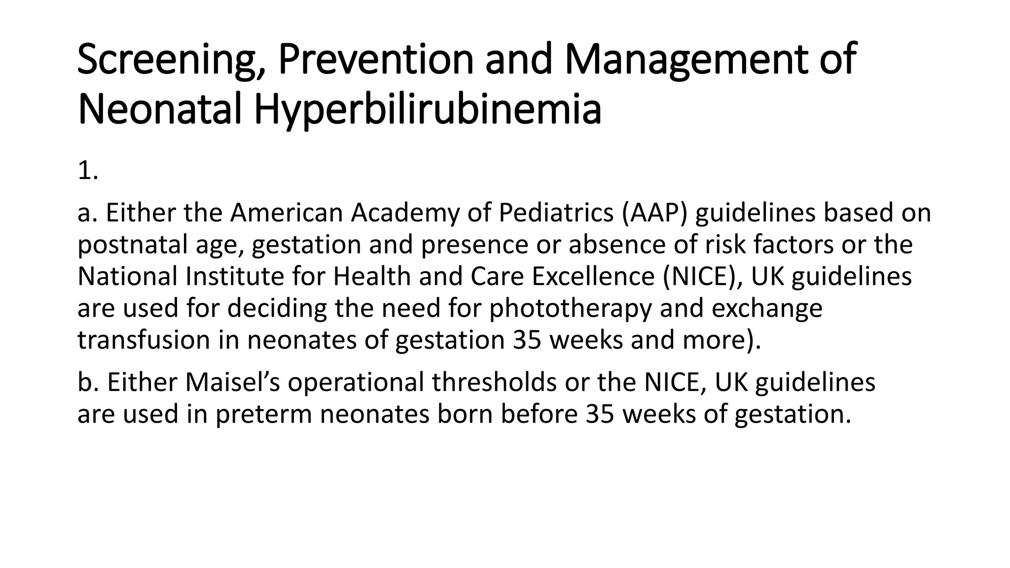 Screening, Prevention and Management of
Neonatal Hyperbilirubinemia
1.
a. Either the American Academy of Pediatrics (AAP) guidelines based on
postnatal age, gestation and presence or absence of risk factors or the
National Institute for Health and Care Excellence (NICE), UK guidelines
are used for deciding the need for phototherapy and exchange
transfusion in neonates of gestation 35 weeks and more).
b. Either Maisel’s operational thresholds or the NICE, UK guidelines
are used in preterm neonates born before 35 weeks of gestation.
 
