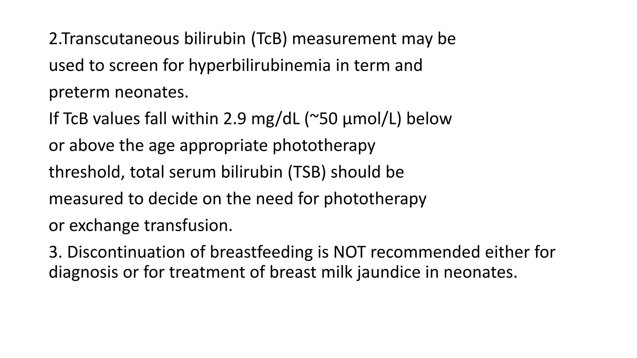 2.Transcutaneous bilirubin (TcB) measurement may be
used to screen for hyperbilirubinemia in term and
preterm neonates.
If TcB values fall within 2.9 mg/dL (~50 µmol/L) below
or above the age appropriate phototherapy
threshold, total serum bilirubin (TSB) should be
measured to decide on the need for phototherapy
or exchange transfusion.
3. Discontinuation of breastfeeding is NOT recommended either for
diagnosis or for treatment of breast milk jaundice in neonates.
 