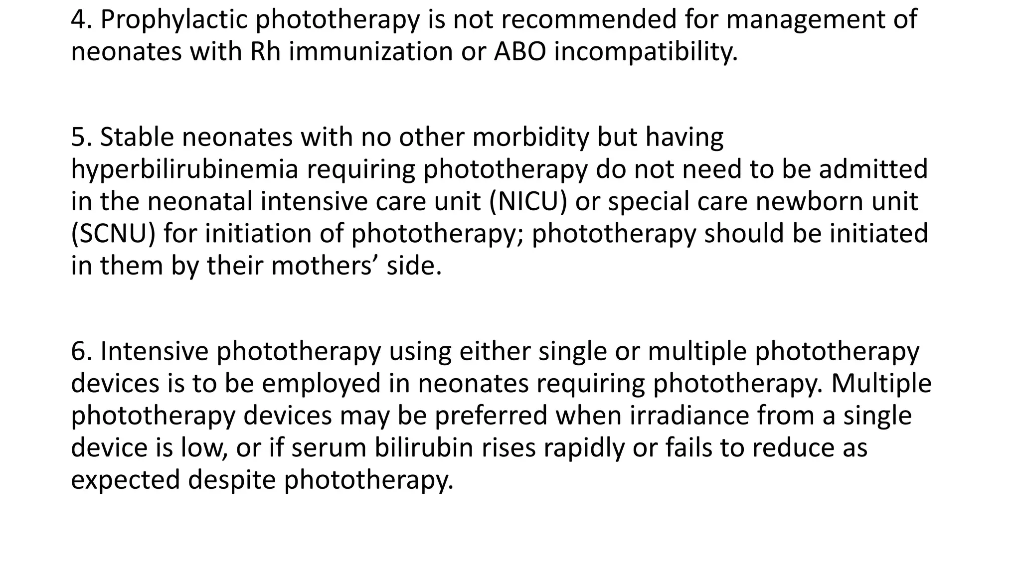4. Prophylactic phototherapy is not recommended for management of
neonates with Rh immunization or ABO incompatibility.
5. Stable neonates with no other morbidity but having
hyperbilirubinemia requiring phototherapy do not need to be admitted
in the neonatal intensive care unit (NICU) or special care newborn unit
(SCNU) for initiation of phototherapy; phototherapy should be initiated
in them by their mothers’ side.
6. Intensive phototherapy using either single or multiple phototherapy
devices is to be employed in neonates requiring phototherapy. Multiple
phototherapy devices may be preferred when irradiance from a single
device is low, or if serum bilirubin rises rapidly or fails to reduce as
expected despite phototherapy.
 