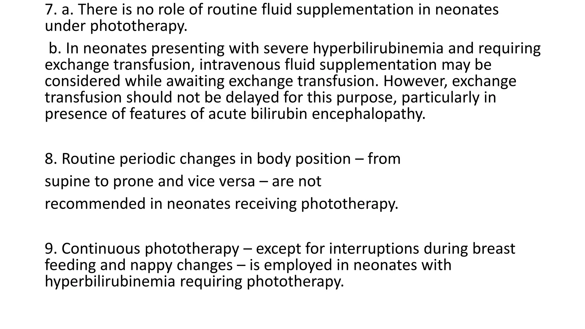 7. a. There is no role of routine fluid supplementation in neonates
under phototherapy.
b. In neonates presenting with severe hyperbilirubinemia and requiring
exchange transfusion, intravenous fluid supplementation may be
considered while awaiting exchange transfusion. However, exchange
transfusion should not be delayed for this purpose, particularly in
presence of features of acute bilirubin encephalopathy.
8. Routine periodic changes in body position – from
supine to prone and vice versa – are not
recommended in neonates receiving phototherapy.
9. Continuous phototherapy – except for interruptions during breast
feeding and nappy changes – is employed in neonates with
hyperbilirubinemia requiring phototherapy.
 