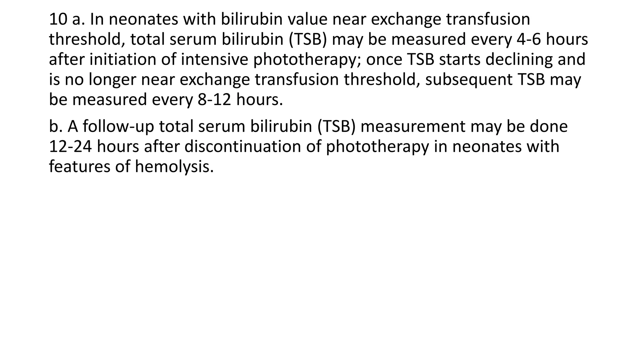 10 a. In neonates with bilirubin value near exchange transfusion
threshold, total serum bilirubin (TSB) may be measured every 4-6 hours
after initiation of intensive phototherapy; once TSB starts declining and
is no longer near exchange transfusion threshold, subsequent TSB may
be measured every 8-12 hours.
b. A follow-up total serum bilirubin (TSB) measurement may be done
12-24 hours after discontinuation of phototherapy in neonates with
features of hemolysis.
 