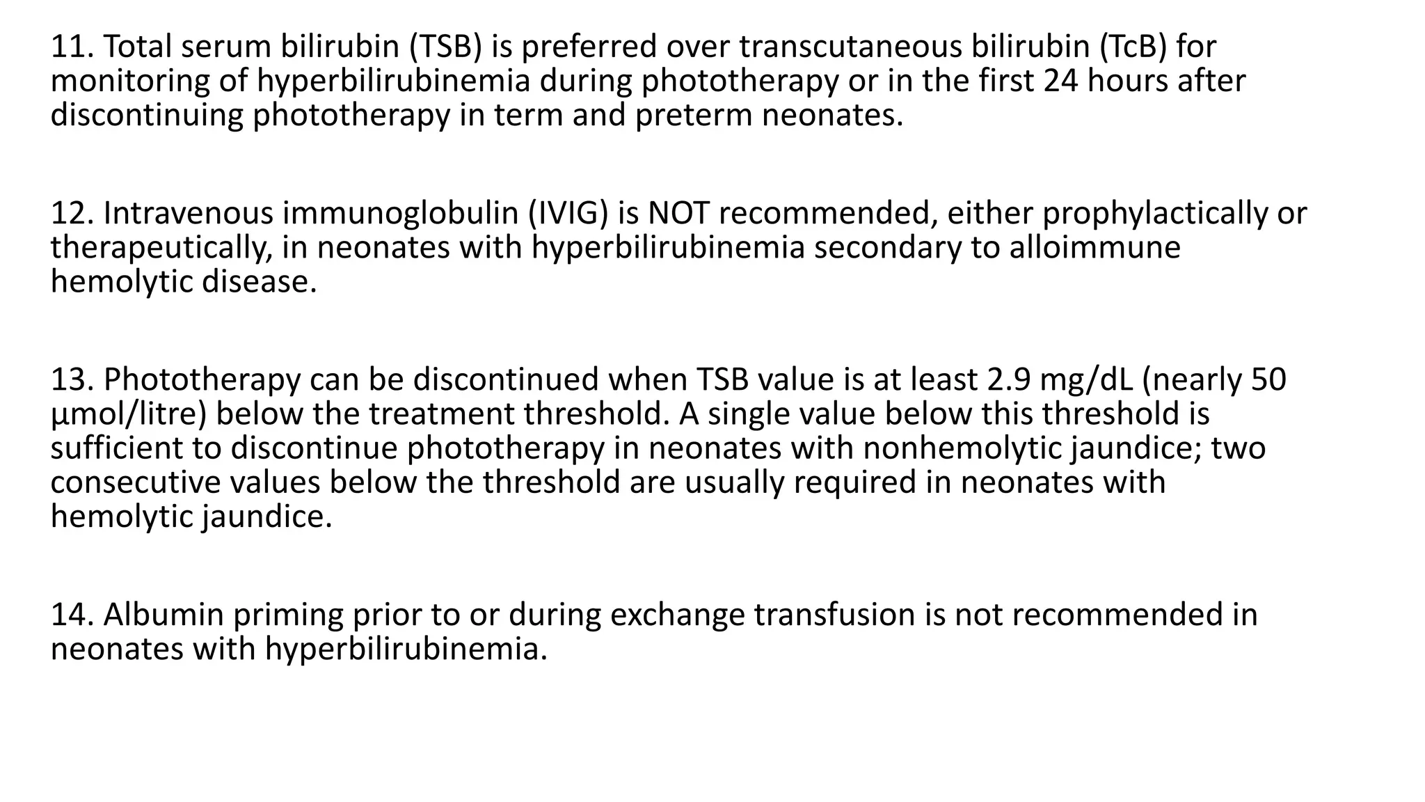 11. Total serum bilirubin (TSB) is preferred over transcutaneous bilirubin (TcB) for
monitoring of hyperbilirubinemia during phototherapy or in the first 24 hours after
discontinuing phototherapy in term and preterm neonates.
12. Intravenous immunoglobulin (IVIG) is NOT recommended, either prophylactically or
therapeutically, in neonates with hyperbilirubinemia secondary to alloimmune
hemolytic disease.
13. Phototherapy can be discontinued when TSB value is at least 2.9 mg/dL (nearly 50
µmol/litre) below the treatment threshold. A single value below this threshold is
sufficient to discontinue phototherapy in neonates with nonhemolytic jaundice; two
consecutive values below the threshold are usually required in neonates with
hemolytic jaundice.
14. Albumin priming prior to or during exchange transfusion is not recommended in
neonates with hyperbilirubinemia.
 