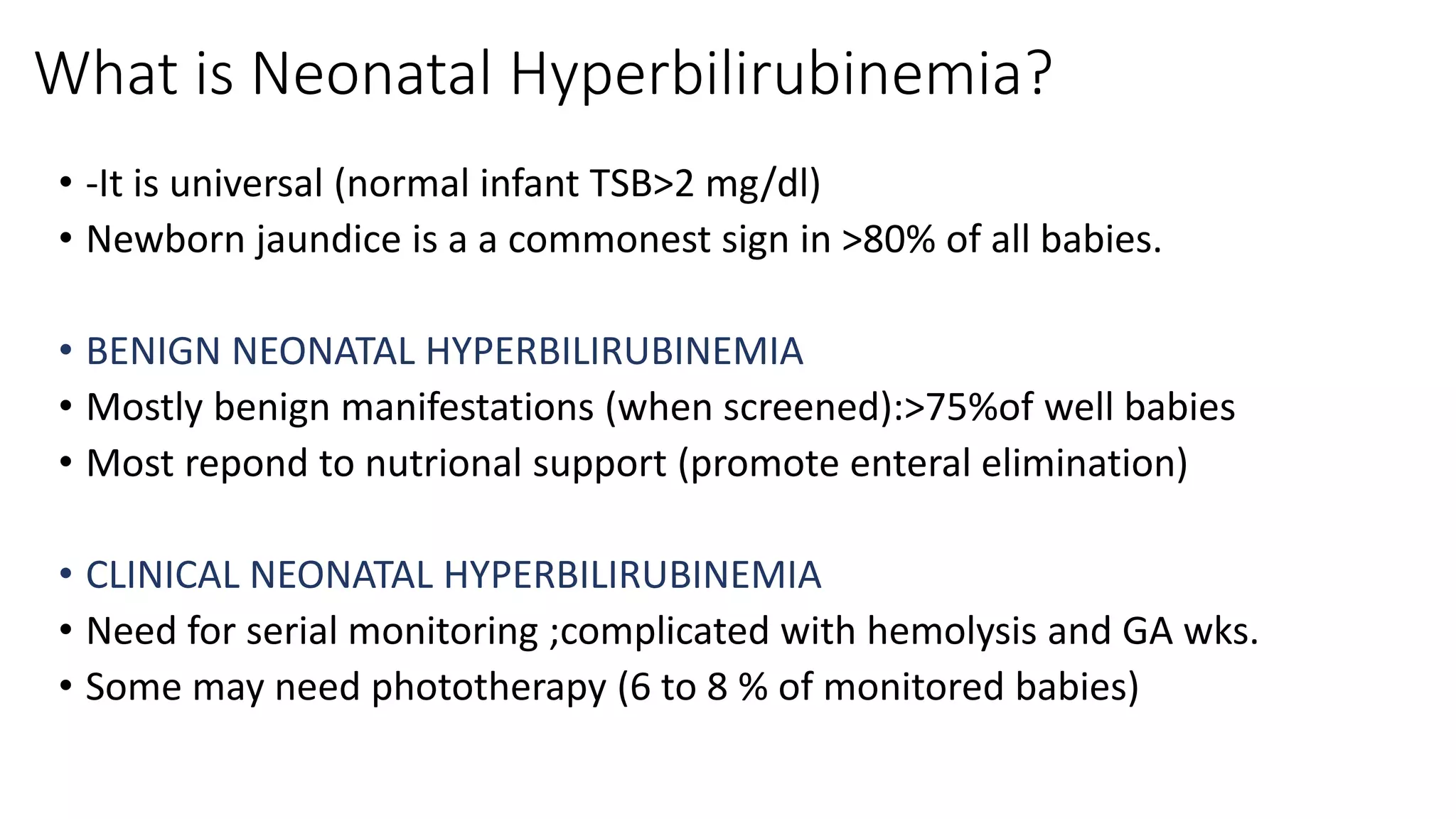 What is Neonatal Hyperbilirubinemia?
• -It is universal (normal infant TSB>2 mg/dl)
• Newborn jaundice is a a commonest sign in >80% of all babies.
• BENIGN NEONATAL HYPERBILIRUBINEMIA
• Mostly benign manifestations (when screened):>75%of well babies
• Most repond to nutrional support (promote enteral elimination)
• CLINICAL NEONATAL HYPERBILIRUBINEMIA
• Need for serial monitoring ;complicated with hemolysis and GA wks.
• Some may need phototherapy (6 to 8 % of monitored babies)
 