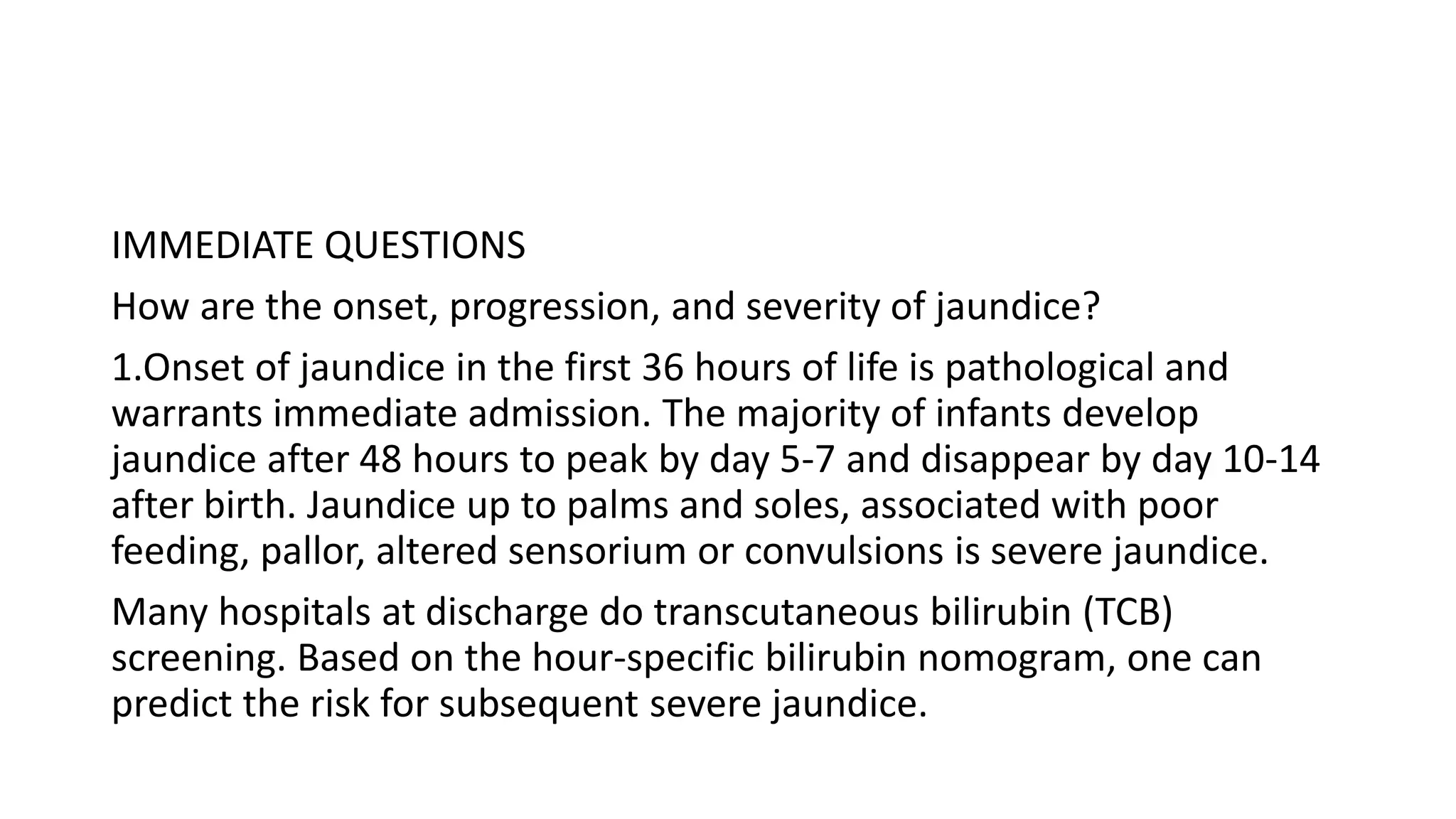 IMMEDIATE QUESTIONS
How are the onset, progression, and severity of jaundice?
1.Onset of jaundice in the first 36 hours of life is pathological and
warrants immediate admission. The majority of infants develop
jaundice after 48 hours to peak by day 5-7 and disappear by day 10-14
after birth. Jaundice up to palms and soles, associated with poor
feeding, pallor, altered sensorium or convulsions is severe jaundice.
Many hospitals at discharge do transcutaneous bilirubin (TCB)
screening. Based on the hour-specific bilirubin nomogram, one can
predict the risk for subsequent severe jaundice.
 