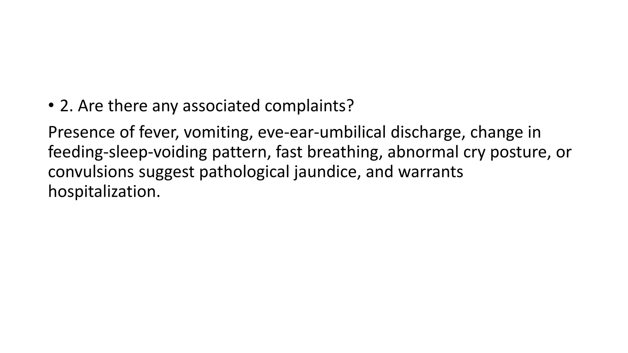 • 2. Are there any associated complaints?
Presence of fever, vomiting, eve-ear-umbilical discharge, change in
feeding-sleep-voiding pattern, fast breathing, abnormal cry posture, or
convulsions suggest pathological jaundice, and warrants
hospitalization.
 