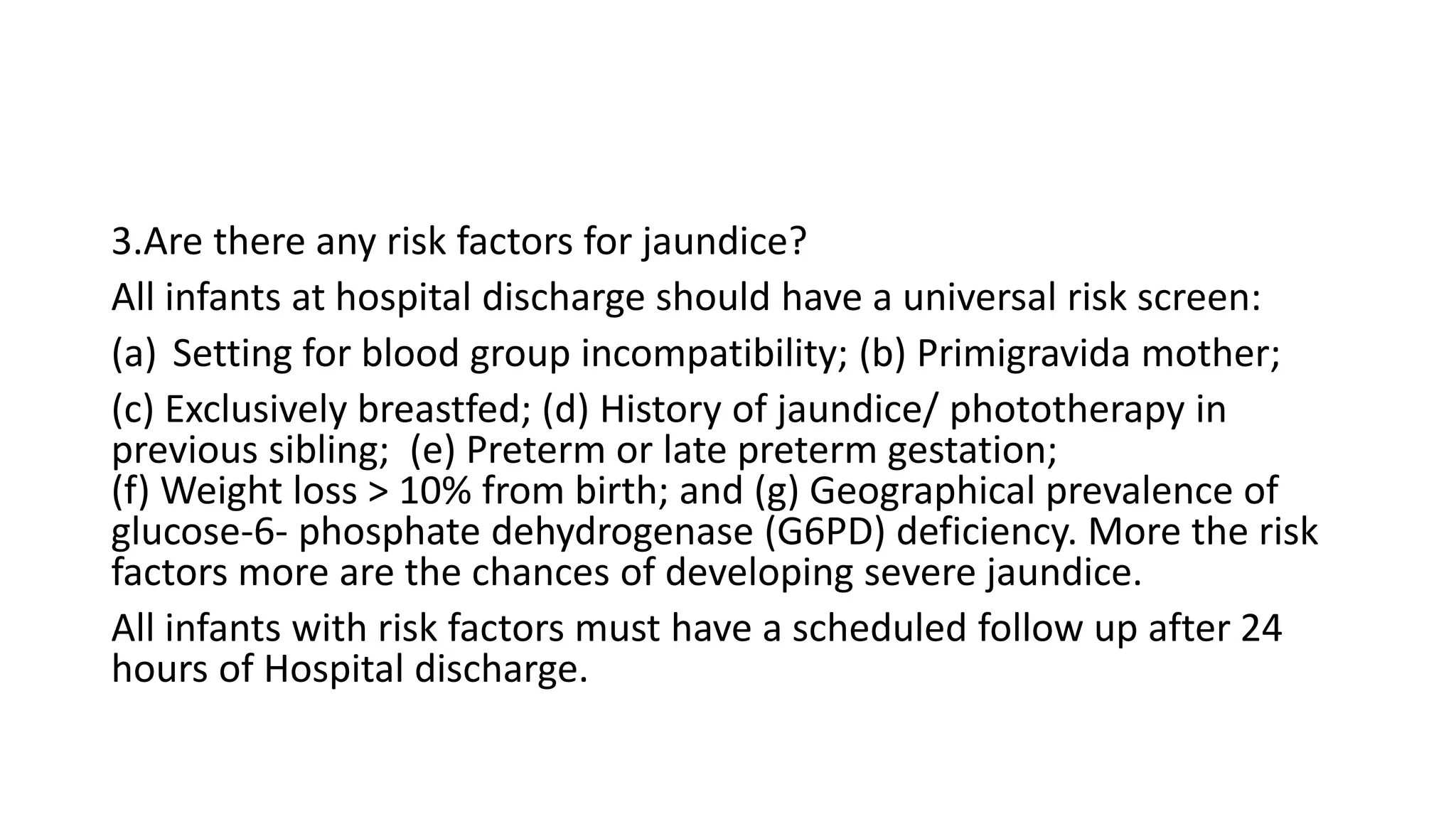 3.Are there any risk factors for jaundice?
All infants at hospital discharge should have a universal risk screen:
(a) Setting for blood group incompatibility; (b) Primigravida mother;
(c) Exclusively breastfed; (d) History of jaundice/ phototherapy in
previous sibling; (e) Preterm or late preterm gestation;
(f) Weight loss > 10% from birth; and (g) Geographical prevalence of
glucose-6- phosphate dehydrogenase (G6PD) deficiency. More the risk
factors more are the chances of developing severe jaundice.
All infants with risk factors must have a scheduled follow up after 24
hours of Hospital discharge.
 