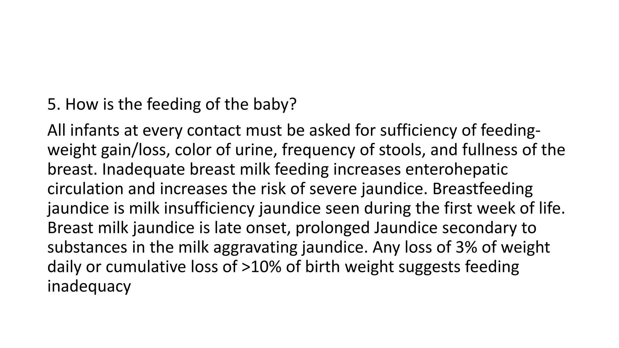 5. How is the feeding of the baby?
All infants at every contact must be asked for sufficiency of feeding-
weight gain/loss, color of urine, frequency of stools, and fullness of the
breast. Inadequate breast milk feeding increases enterohepatic
circulation and increases the risk of severe jaundice. Breastfeeding
jaundice is milk insufficiency jaundice seen during the first week of life.
Breast milk jaundice is late onset, prolonged Jaundice secondary to
substances in the milk aggravating jaundice. Any loss of 3% of weight
daily or cumulative loss of >10% of birth weight suggests feeding
inadequacy
 