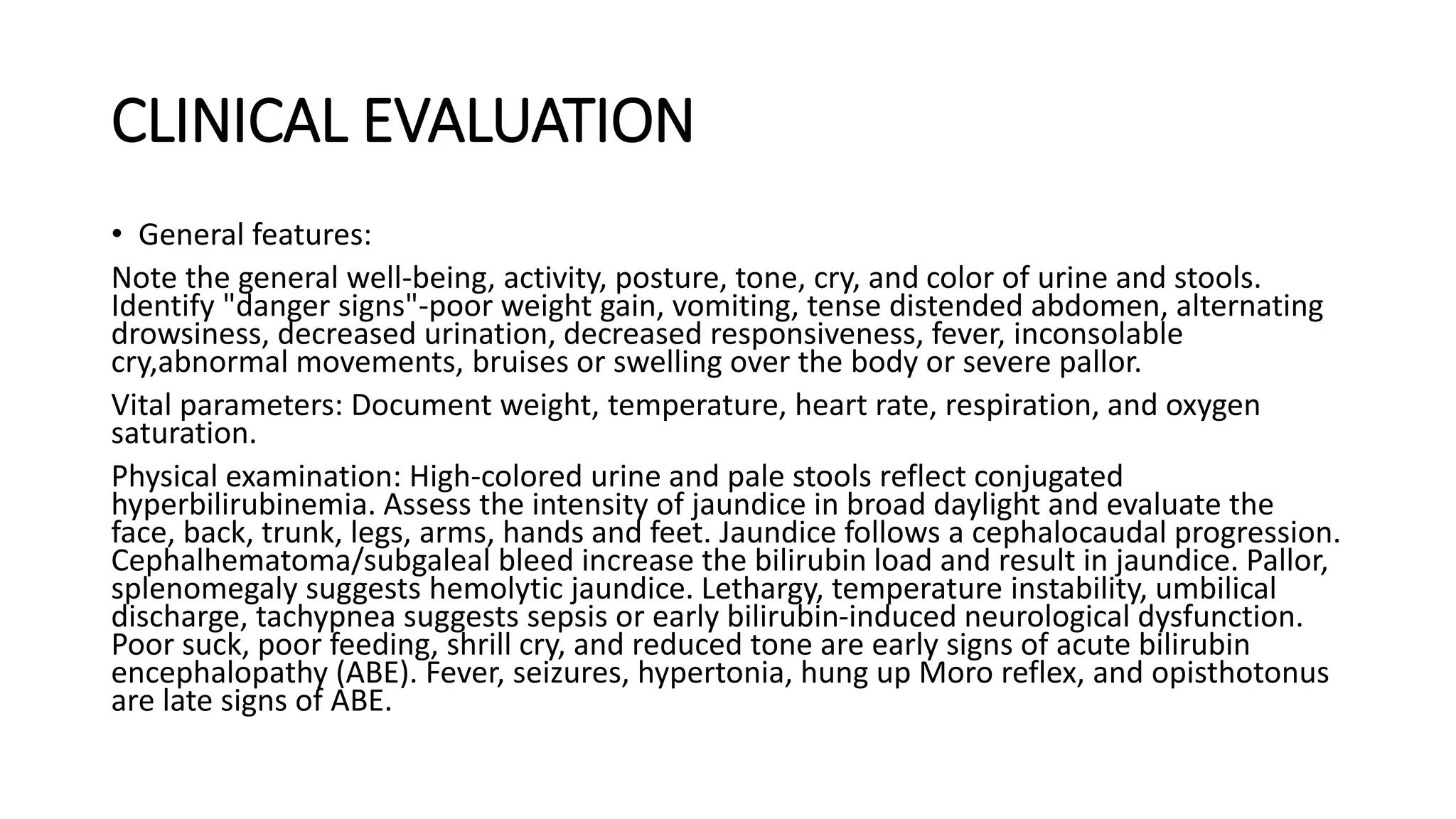 CLINICAL EVALUATION
• General features:
Note the general well-being, activity, posture, tone, cry, and color of urine and stools.
Identify "danger signs"-poor weight gain, vomiting, tense distended abdomen, alternating
drowsiness, decreased urination, decreased responsiveness, fever, inconsolable
cry,abnormal movements, bruises or swelling over the body or severe pallor.
Vital parameters: Document weight, temperature, heart rate, respiration, and oxygen
saturation.
Physical examination: High-colored urine and pale stools reflect conjugated
hyperbilirubinemia. Assess the intensity of jaundice in broad daylight and evaluate the
face, back, trunk, legs, arms, hands and feet. Jaundice follows a cephalocaudal progression.
Cephalhematoma/subgaleal bleed increase the bilirubin load and result in jaundice. Pallor,
splenomegaly suggests hemolytic jaundice. Lethargy, temperature instability, umbilical
discharge, tachypnea suggests sepsis or early bilirubin-induced neurological dysfunction.
Poor suck, poor feeding, shrill cry, and reduced tone are early signs of acute bilirubin
encephalopathy (ABE). Fever, seizures, hypertonia, hung up Moro reflex, and opisthotonus
are late signs of ABE.
 