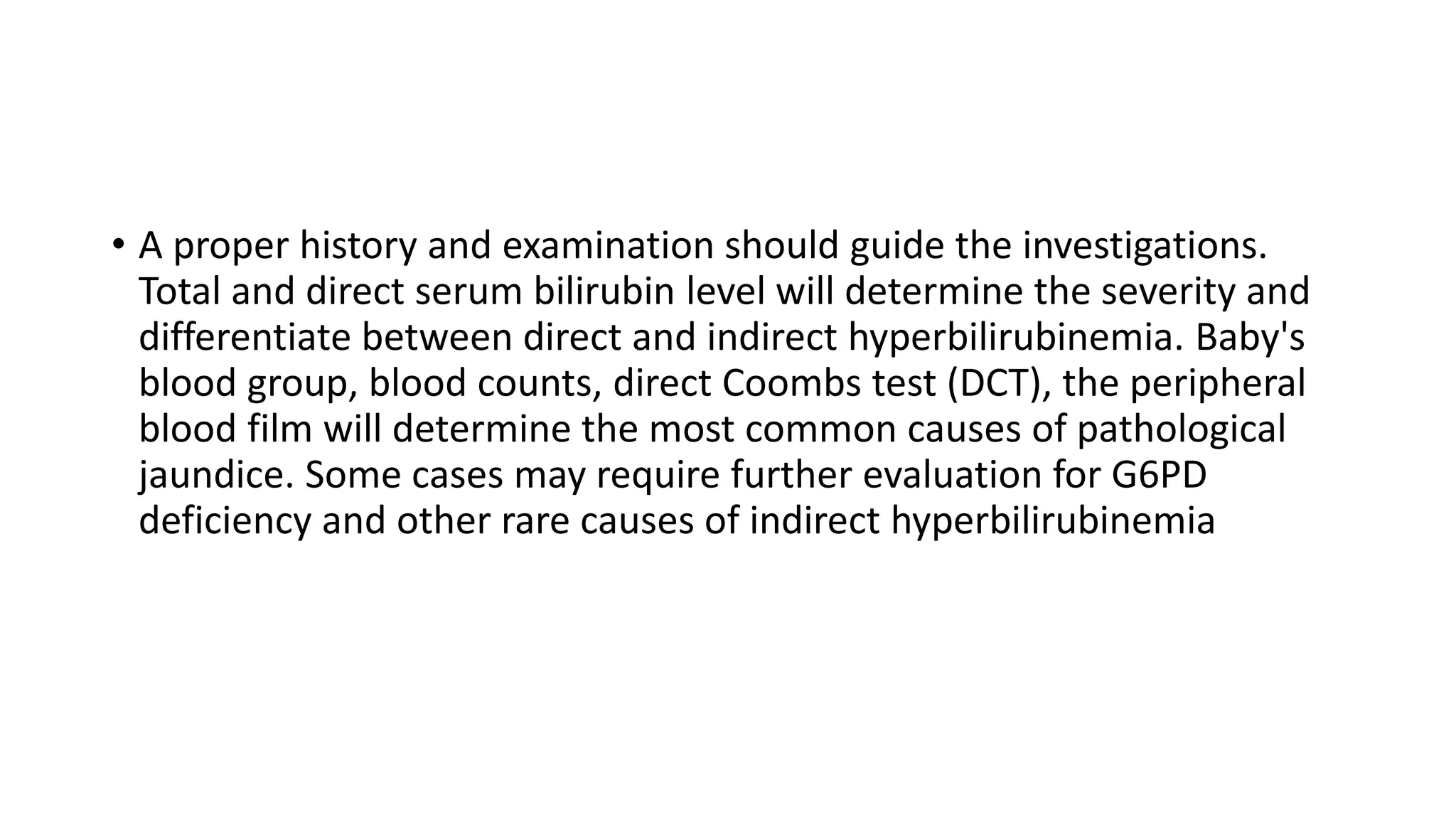 • A proper history and examination should guide the investigations.
Total and direct serum bilirubin level will determine the severity and
differentiate between direct and indirect hyperbilirubinemia. Baby's
blood group, blood counts, direct Coombs test (DCT), the peripheral
blood film will determine the most common causes of pathological
jaundice. Some cases may require further evaluation for G6PD
deficiency and other rare causes of indirect hyperbilirubinemia
 