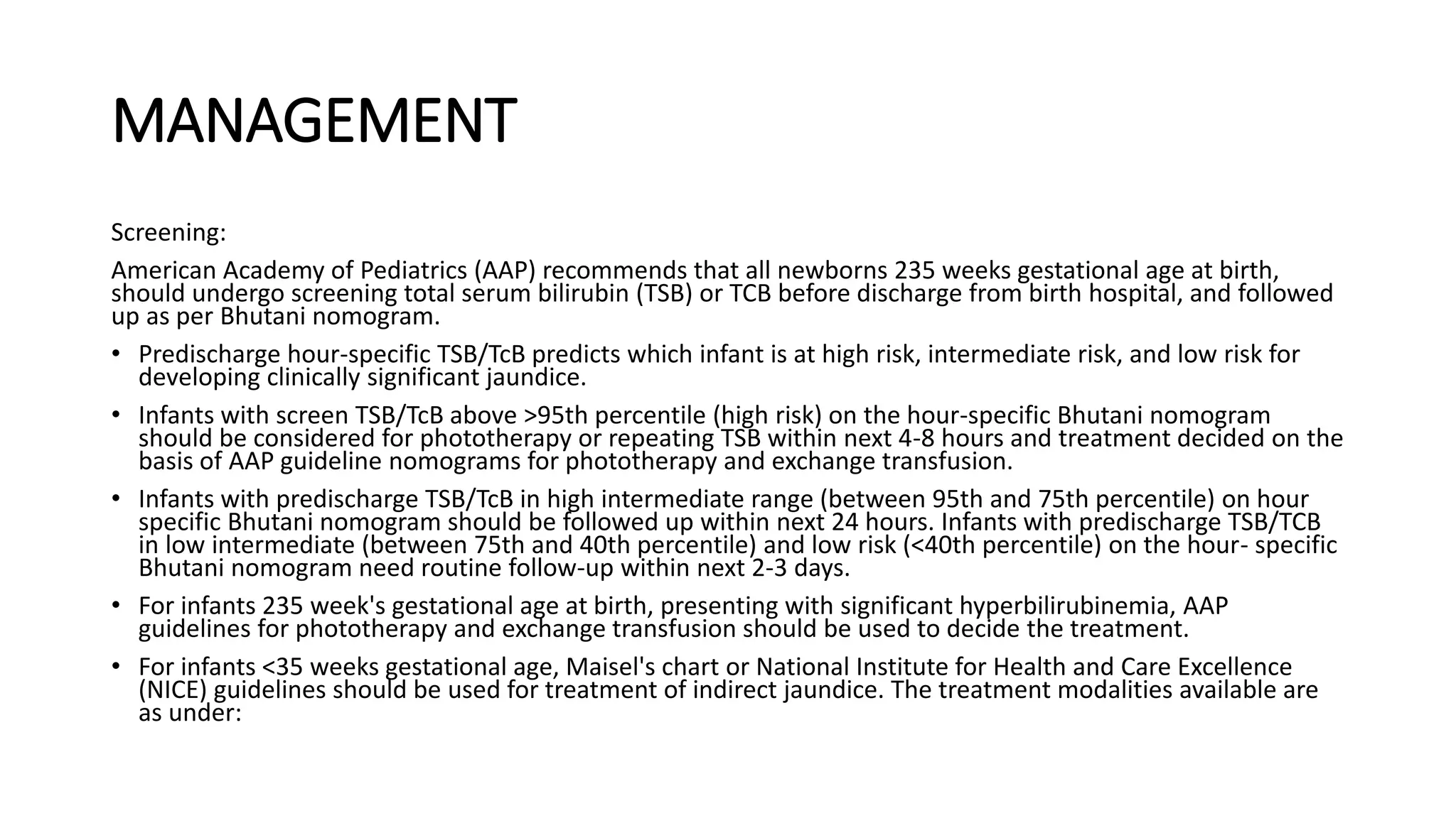 MANAGEMENT
Screening:
American Academy of Pediatrics (AAP) recommends that all newborns 235 weeks gestational age at birth,
should undergo screening total serum bilirubin (TSB) or TCB before discharge from birth hospital, and followed
up as per Bhutani nomogram.
• Predischarge hour-specific TSB/TcB predicts which infant is at high risk, intermediate risk, and low risk for
developing clinically significant jaundice.
• Infants with screen TSB/TcB above >95th percentile (high risk) on the hour-specific Bhutani nomogram
should be considered for phototherapy or repeating TSB within next 4-8 hours and treatment decided on the
basis of AAP guideline nomograms for phototherapy and exchange transfusion.
• Infants with predischarge TSB/TcB in high intermediate range (between 95th and 75th percentile) on hour
specific Bhutani nomogram should be followed up within next 24 hours. Infants with predischarge TSB/TCB
in low intermediate (between 75th and 40th percentile) and low risk (<40th percentile) on the hour- specific
Bhutani nomogram need routine follow-up within next 2-3 days.
• For infants 235 week's gestational age at birth, presenting with significant hyperbilirubinemia, AAP
guidelines for phototherapy and exchange transfusion should be used to decide the treatment.
• For infants <35 weeks gestational age, Maisel's chart or National Institute for Health and Care Excellence
(NICE) guidelines should be used for treatment of indirect jaundice. The treatment modalities available are
as under:
 