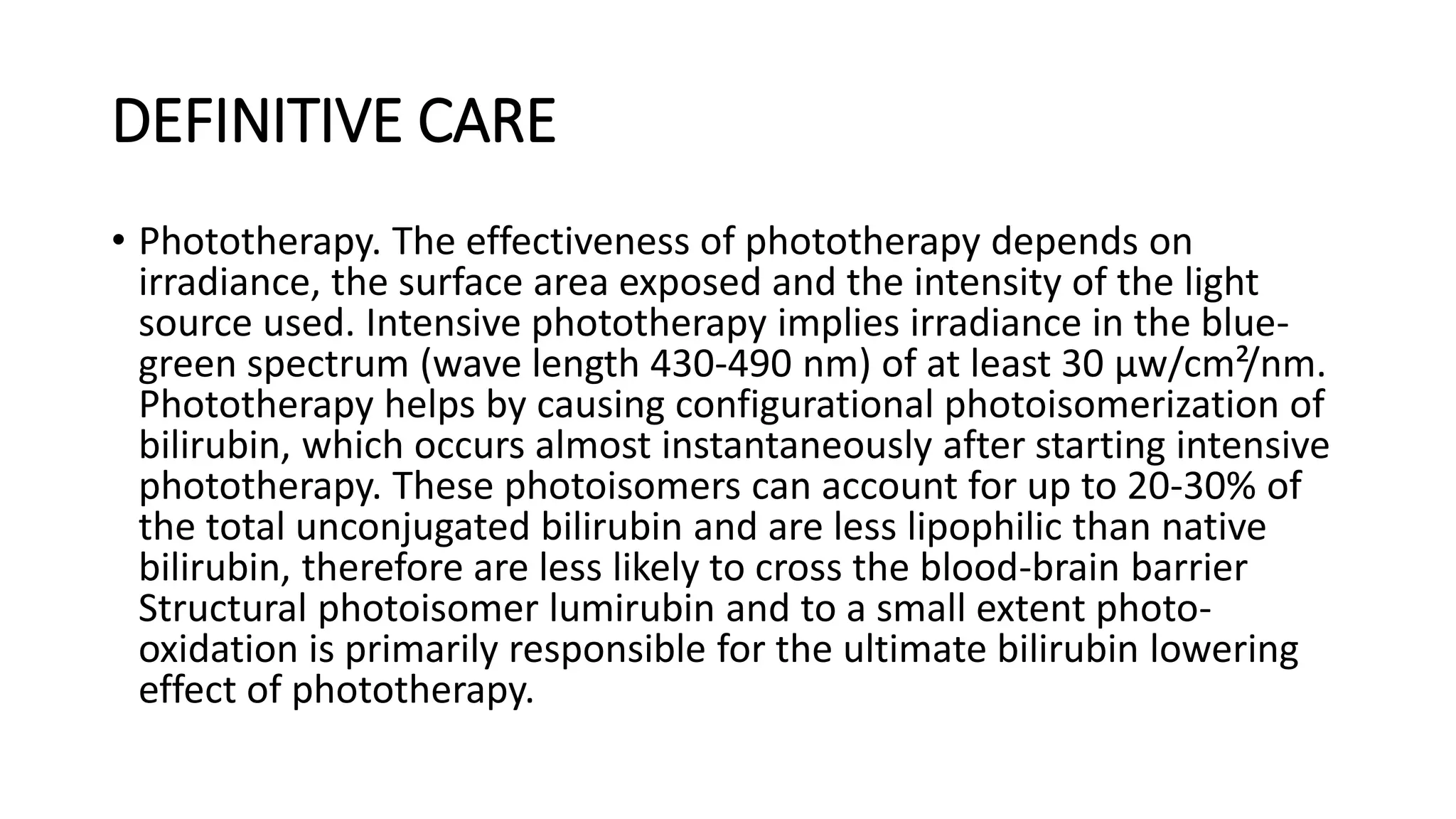 DEFINITIVE CARE
• Phototherapy. The effectiveness of phototherapy depends on
irradiance, the surface area exposed and the intensity of the light
source used. Intensive phototherapy implies irradiance in the blue-
green spectrum (wave length 430-490 nm) of at least 30 μw/cm²/nm.
Phototherapy helps by causing configurational photoisomerization of
bilirubin, which occurs almost instantaneously after starting intensive
phototherapy. These photoisomers can account for up to 20-30% of
the total unconjugated bilirubin and are less lipophilic than native
bilirubin, therefore are less likely to cross the blood-brain barrier
Structural photoisomer lumirubin and to a small extent photo-
oxidation is primarily responsible for the ultimate bilirubin lowering
effect of phototherapy.
 