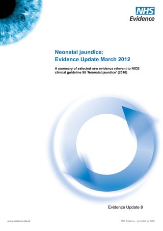 Neonatal jaundice:
                       Evidence Update March 2012
                       A summary of selected new evidence relevant to NICE
                       clinical guideline 98 ‘Neonatal jaundice’ (2010)




                                                       Evidence Update 8

Evidence Update 8 – Neonatal jaundice (March 2012)                      1
 