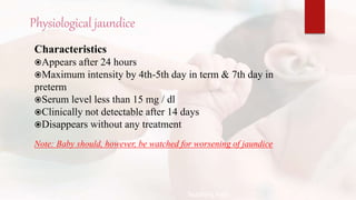 Physiological jaundice
Characteristics
Appears after 24 hours
Maximum intensity by 4th-5th day in term & 7th day in
preterm
Serum level less than 15 mg / dl
Clinically not detectable after 14 days
Disappears without any treatment
Note: Baby should, however, be watched for worsening of jaundice
Teaching Aids:
N
J
-
1
1
 