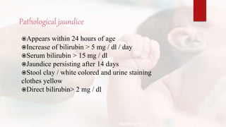 Pathological jaundice
Appears within 24 hours of age
Increase of bilirubin > 5 mg / dl / day
Serum bilirubin > 15 mg / dl
Jaundice persisting after 14 days
Stool clay / white colored and urine staining
clothes yellow
Direct bilirubin> 2 mg / dl
Teaching Aids:
N
J
-
1
2
 
