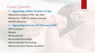 Causes of jaundice
 Appearing within 24 hours of age
Hemolytic disease of NB : Rh, ABO
Infections: TORCH, malaria, bacterial
G6PD deficiency
 Appearing between 24-72 hours of life
Physiological
Sepsis
Polycythemia
Concealed hemorrhage
Intraventricular hemorrhage
Increased entero-hepatic circulation
Teaching Aids:
N
J
-
1
5
 