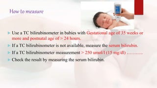 How to measure
 Use a TC bilirubinometer in babies with Gestational age of 35 weeks or
more and postnatal age of > 24 hours.
 If a TC bilirubinometer is not available, measure the serum bilirubin.
 If a TC bilirubinometer measurement > 250 umol/l (15 mg/dl) ………..
 Check the result by measuring the serum bilirubin.
 