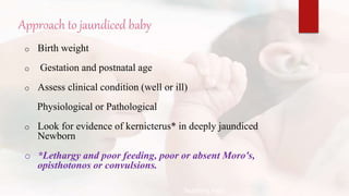 Approach to jaundiced baby
o Birth weight
o Gestation and postnatal age
o Assess clinical condition (well or ill)
Physiological or Pathological
o Look for evidence of kernicterus* in deeply jaundiced
Newborn
o *Lethargy and poor feeding, poor or absent Moro's,
opisthotonos or convulsions.
Teaching Aids:
N
J
-
2
1
 