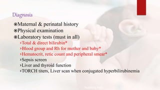 Diagnosis
Maternal & perinatal history
Physical examination
Laboratory tests (must in all)
›Total & direct bilirubin*
›Blood group and Rh for mother and baby*
›Hematocrit, retic count and peripheral smear*
›Sepsis screen
›Liver and thyroid function
›TORCH titers, Liver scan when conjugated hyperbilirubinemia
Teaching Aids:
N
J
-
2
2
 