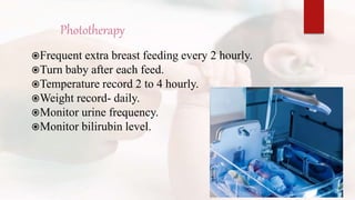 Phototherapy
Frequent extra breast feeding every 2 hourly.
Turn baby after each feed.
Temperature record 2 to 4 hourly.
Weight record- daily.
Monitor urine frequency.
Monitor bilirubin level.
 