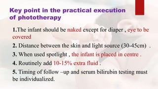 Key point in the practical execution
of phototherapy
1.The infant should be naked except for diaper , eye to be
covered
2. Distance between the skin and light source (30-45cm) .
3. When used spotlight , the infant is placed in centre .
4. Routinely add 10-15% extra fluid .
5. Timing of follow –up and serum bilirubin testing must
be individualized.
 