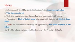 Method
1. Infants stomach should be emptied before transfusion to prevent aspiration.
2. Vital signs monitored.
3. With strict aseptic technique, the umbilical vein is cannulated with catheter.
4. Aspiration of 20ml of infant blood alternating with infusion of 20ml of donor
blood.
5. Goal- An isovolumetric exchange of approximately two blood volumes of the
infant .
Eg.- Double-volume exchange- 2 x blood volume = 2 x 80 cc/kg = 160 cc/kg
 