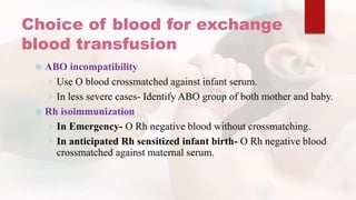 Choice of blood for exchange
blood transfusion
 ABO incompatibility
› Use O blood crossmatched against infant serum.
› In less severe cases- Identify ABO group of both mother and baby.
 Rh isoimmunization
› In Emergency- O Rh negative blood without crossmatching.
› In anticipated Rh sensitized infant birth- O Rh negative blood
crossmatched against maternal serum.
 