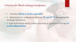 Criterions for Blood exchange transfusion :
 1. Transfuse blood as fresh as possible.
 2. Maintained at a temperature between 35 and 37° C throughout the
exchange transfusion.
 3. Kept well mixed and by gentle squeezing or agitation of the bag to
avoid sedimentation.
 