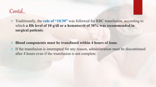 Contd..
 Traditionally, the rule of “10/30” was followed for RBC transfusion, according to
which a Hb level of 10 g/dl or a hematocrit of 30% was recommended in
surgical patients.
 Blood components must be transfused within 4 hours of issue.
 If the transfusion is interrupted for any reason, administration must be discontinued
after 4 hours even if the transfusion is not complete.
 