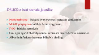 DRUGS to treat neonatal jaundice
 Phenobarbitone - Induces liver enzymes-increases conjugation
 Metalloporphyrins- Inhibits heme oxygenase
 IVIG- Inhibits hemolysis
 Oral agar agar &cholestyramine- decreases entero-hepatic circulation
 Albumin infusions-increases bilirubin binding
 