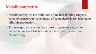 Metalloporphyrins
 Metalloporphyrins are inhibitors of the rate-limiting enzyme,
heme oxygenase, in the pathway of heme degradation leading to
bilirubin production.
 Tin mesoporphyrin has been most extensively studied in
human infants and has been shown to reduce the need for
phototherapy.
 