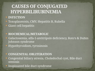 CAUSES OF CONJUGATED
HYPERBILIRUBINEMIA
 INFECTION
 Toxoplasmosis, CMV, Hepatitis B, Rubella
 Giant cell hepatitis
 BIOCHEMICAL/METABOLIC
 Galactosemia, alfa-1-antitripsin deficiency, Roto’s & Dubin
Johnson syndrome
 Hypothyroidism, tyrosinosis
 CONGENITAL OBLITERATION
 Congenital biliary atresia, Choledochal cyst, Bile duct
stenosis
 Inspissated bile duct syndrome
 