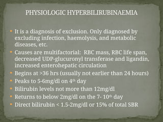  It is a diagnosis of exclusion. Only diagnosed by
excluding infection, haemolysis, and metabolic
diseases, etc.
 Causes are multifactorial: RBC mass, RBC life span,
decreased UDP-glucuronyl transferase and ligandin,
increased enterohepatic circulation
 Begins at >36 hrs (usually not earlier than 24 hours)
 Peaks to 5-6mg/dl on 4th
day
 Bilirubin levels not more than 12mg/dl
 Returns to below 2mg/dl on the 7- 10th
day
 Direct bilirubin < 1.5-2mg/dl or 15% of total SBR
PHYSIOLOGIC HYPERBILIRUBINAEMIA
 