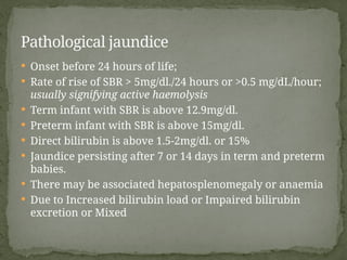  Onset before 24 hours of life;
 Rate of rise of SBR > 5mg/dl./24 hours or >0.5 mg/dL/hour;
usually signifying active haemolysis
 Term infant with SBR is above 12.9mg/dl.
 Preterm infant with SBR is above 15mg/dl.
 Direct bilirubin is above 1.5-2mg/dl. or 15%
 Jaundice persisting after 7 or 14 days in term and preterm
babies.
 There may be associated hepatosplenomegaly or anaemia
 Due to Increased bilirubin load or Impaired bilirubin
excretion or Mixed
Pathological jaundice
 