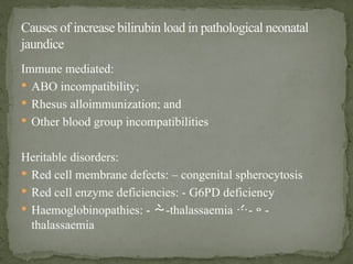 Immune mediated:
 ABO incompatibility;
 Rhesus alloimmunization; and
 Other blood group incompatibilities
Heritable disorders:
 Red cell membrane defects: – congenital spherocytosis
 Red cell enzyme deficiencies: - G6PD deficiency
 Haemoglobinopathies: - -thalassaemia --
thalassaemia
Causes of increase bilirubin load in pathological neonatal
jaundice
 