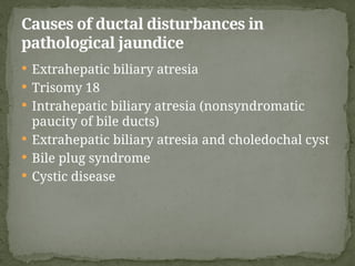  Extrahepatic biliary atresia
 Trisomy 18
 Intrahepatic biliary atresia (nonsyndromatic
paucity of bile ducts)
 Extrahepatic biliary atresia and choledochal cyst
 Bile plug syndrome
 Cystic disease
Causes of ductal disturbances in
pathological jaundice
 